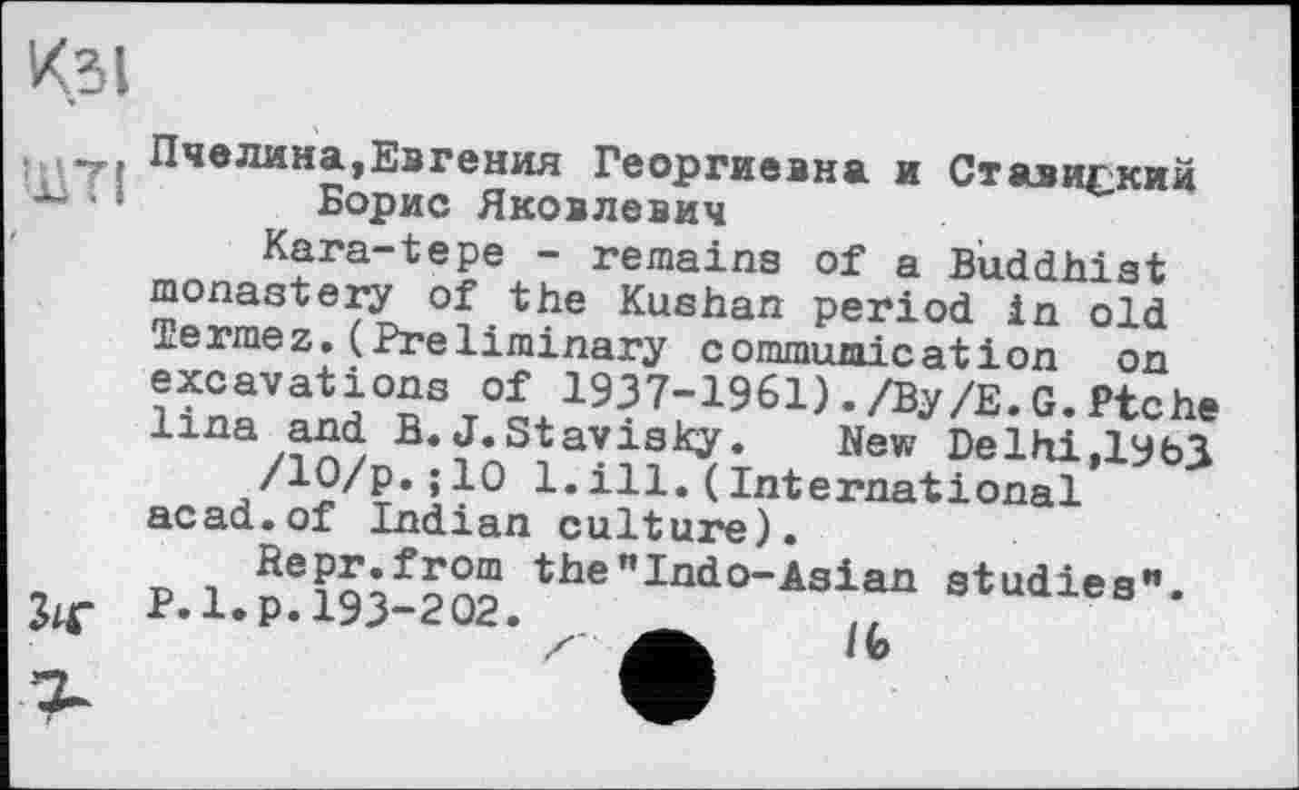 ﻿К.ЗІ
.	Пчелина,Евгения Георгиевна и Ст визиски и
‘ ' Борис Яковлевич
Kara-tepe - remains of a Buddhist monastery of the Kushan period in old Termez.(Preliminary communication on excavations of 1937-1961)./By/Е.G.Ptche Una and B.J.Stavisky.	New Delhi,ІУЬЗ
/Ю/p.; 10 1. ill. ( International acad.of Indian culture).
Repr.from the"Indo-Asіan studies".
P.l.p. 193-202. ä